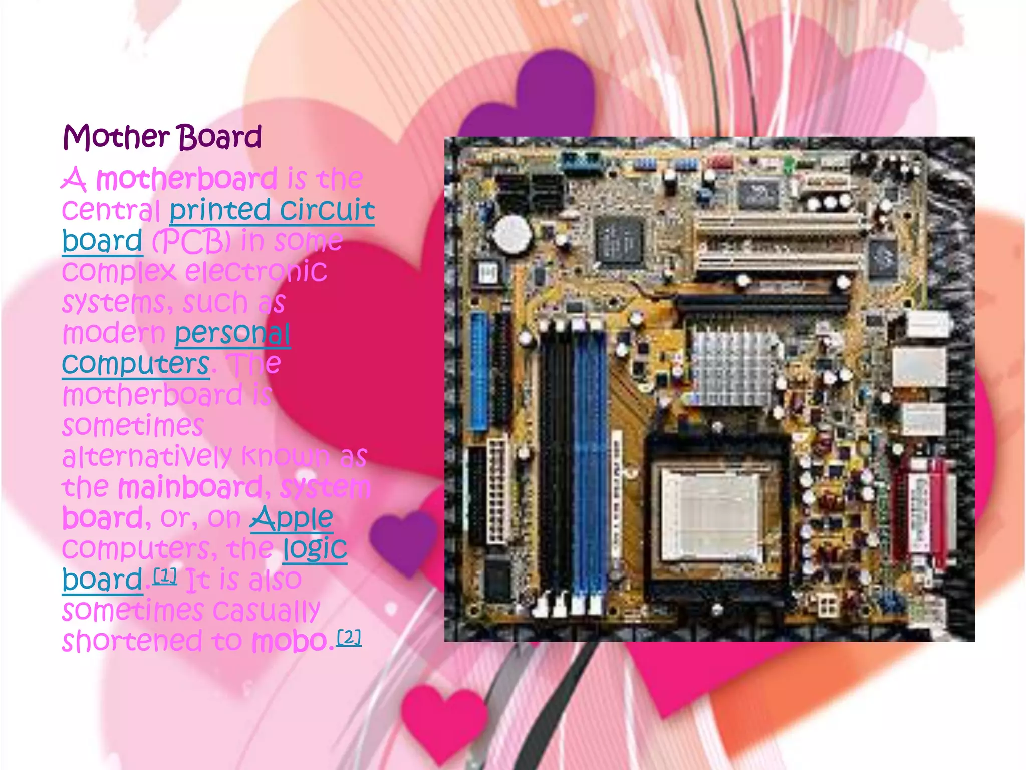 Mother BoardA motherboard is the central printed circuit board (PCB) in some complex electronic systems, such as modern personal computers. The motherboard is sometimes alternatively known as the mainboard, system board, or, on Apple computers, the logic board.[1] It is also sometimes casually shortened to mobo.[2]