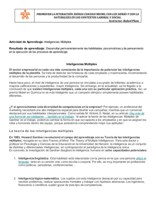 PROMOVER LA INTERACCIÓN IDÓNEA CONSIGO MISMO, CON LOS DEMÁS Y CON LA
NATURALEZA EN LOS CONTEXTOS LABORAL Y SOCIAL.
Instructor. Rafael Plata
Actividad de Aprendizaje: Inteligencias Múltiples
Resultado de aprendizaje: Desarrollar permanentemente las habilidades psicomotrices y de pensamiento
en la ejecución de los procesos de aprendizaje.
Inteligencias Múltiples
El sector empresarial es cada vez más consciente de la importancia de potenciar las inteligencias
múltiples de la plantilla. Se trata de detectar las fortalezas de cada empleado y maximizarlas, incrementando
el desarrollo de las personas y la productividad de la compañía.
Hasta hace poco, el nivel de inteligencia de una persona se vinculaba a su grado de brillantez académica: a
mejores calificaciones y expedientes, mayor inteligencia. Sin embargo, en la actualidad, se ha llegado a la
conclusión de que existen inteligencias múltiples, cada una con su particular aplicación práctica. Así, un
premio Nobel en Química no es más inteligente que un campeón olímpico; simplemente poseen habilidades
diferentes.
¿Y si aprovechamos esta diversidad de competencias en la empresa? Por ejemplo, un profesional del
marketing necesitará una alta inteligencia espacial para diseñar sus campañas, mientras que un comercial
destacará por sus habilidades interpersonales. Como señala M. Victoria S. Nadal, en su artículo Hay más de
una forma de ser inteligente… también en el trabajo, “al aplicar la teoría de las Inteligencias Múltiples de
Gardner en el trabajo, podemos cambiar la forma en que se capacita a los empleados y en que se asignan los
roles y funciones dentro del equipo, porque estaríamos comprendiendo mejor sus aptitudes”.
La te oría de las inte ligencias múltiples
En 1983, Howard Gardner revolucionó el campo del aprendizaje con su Teoría de las inteligencias
múltiples, recogida en su obra Frames of Mind: The Theory of Multiple Intelligences. Para este doctor y
profesor en Psicología y Ciencias de la Educación en la Universidad de Harvard, la inteligencia es un conjunto
de distintas y diferenciadas inteligencias, en contraposición al paradigma de la inteligencia única.
En concreto, la investigación de Gardner desglosó la inteligencia humana en ocho capacidades potenciales:
1. Inteligencia lingüística. Esta habilidad está relacionada con la pericia en la que una persona utiliza el
lenguaje, tanto en su versión oral, como escrita o corporal. Por ello, es muy importante en profesiones
como políticos, periodistas, conferenciantes…
2. Inteligencia lógico-matemática. Los sujetos con esta inteligencia destacan por su capacidad para
resolver problemas, realizar operaciones mentales y trabajar con hipótesis abstractas. Los ingenieros,
financieros o científicos suelen gozar de este tipo de competencias.
 