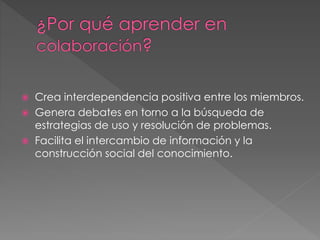  Crea interdependencia positiva entre los miembros.
 Genera debates en torno a la búsqueda de
estrategias de uso y resolución de problemas.
 Facilita el intercambio de información y la
construcción social del conocimiento.
 