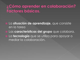  La situación de aprendizaje, que consiste
en la tarea
 Las características del grupo que colabora.
 La tecnología que se utiliza para apoyar o
mediar la colaboración.
 
