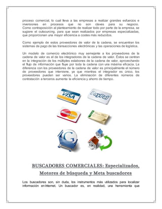 proceso comercial, lo cual lleva a las empresas a realizar grandes esfuerzos e 
inversiones en procesos que no son claves para su negocio. 
Como contraposición al planteamiento de realizar todo por parte de la empresa, se 
sugiere el outsourcing, para que sean realizados por empresas especializadas, 
que proporcionan una mayor eficiencia a costes más reducidos. 
Como ejemplo de estos proveedores de valor de la cadena, se encuentran los 
sistemas de pago de las transacciones electrónicas y las operaciones de logística. 
Un modelo de comercio electrónico muy semejante a los proveedores de la 
cadena de valor es el de los integradores de la cadena de valor. Éstos se centran 
en la integración de los múltiples eslabones de la cadena de valor, aprovechando 
el flujo de información que fluye por toda la cadena con una máxima eficacia. La 
diferencia con los proveedores de la cadena de valor es principalmente el número 
de proveedores que interviene, ya que mientras el integrador es único, los 
proveedores pueden ser varios. La eliminación de diferentes números de 
contratación a terceros aumenta la eficiencia y ahorro de tiempo. 
Los buscadores son, sin duda, los instrumentos más utilizados para localizar 
información en Internet. Un buscador es, en realidad, una herramienta que 
 