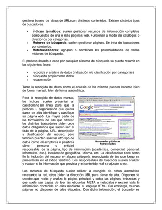 gestiona bases de datos de URLscon distintos contenidos. Existen distintos tipos 
de buscadores: 
 Índices temáticos: suelen gestionar recursos de información completos 
compuestos de una o más páginas web. Funcionan a modo de catálogos o 
directorios por categorías. 
 Motores de búsqueda: suelen gestionar páginas. Se trata de buscadores 
por contenido. 
 Metabuscadores: agrupan o combinan las potencialidades de varios 
motores de búsqueda. 
El proceso llevado a cabo por cualquier sistema de búsqueda se puede resumir en 
las siguientes fases: 
 recogida y análisis de datos (indización y/o clasificación por categorías) 
 búsqueda propiamente dicha 
 recuperación 
Tanto la recogida de datos como el análisis de los mismos pueden hacerse bien 
de forma manual, bien de forma automática. 
Para la recogida de datos manual, 
los Índices suelen presentar un 
cuestionario en línea para que la 
persona u organización que quiera 
darse de alta identifique y clasifique 
su página web. La mayor parte de 
los formularios de alta que ofrecen 
los distintos buscadores piden unos 
datos obligatorios que suelen ser: el 
título de la página, URL, descripción 
y clasificación del recurso; pero 
también pueden solicitar otro tipo de 
datos como descriptores o palabras 
clave, persona o entidad 
responsable de la página, tipo de información (académica, comercial, personal, 
informativa, etc.), localización geográfica, idioma, etc. La clasificación tiene como 
fin la inclusión del recurso en alguna categoría jerarquizada de las que luego se 
presentarán en el índice temático. Los responsables del buscador suelen analizar 
y evaluar si la información que provista y el contenido real se ajustan o no. 
Los motores de búsqueda suelen utilizar la recogida de datos automática 
rastreando la red, otros piden la dirección URL para darse de alta. Disponen de 
un robot que visita y analiza la página principal y todas las páginas enlazadas y 
que suele ser capaz de leer las etiquetas META o metadatos y extraer toda la 
información contenida en ellas mediante el lenguaje HTML. Sin embargo, muchas 
páginas no disponen de tales etiquetas. Con dicha información, el buscador es 
 