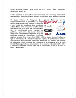 capaz de indizar palabras clave como el título, idioma, autor, propietario, 
localización, temas, etc. 
Existen sistemas de búsqueda que mezclan estas dos funciones y ofrecen tanto 
búsquedas por medio de un índice temático y búsquedas libres por palabras clave. 
Un buen sistema de búsqueda debe permitir flexibilidad en las 
búsquedas ofreciendo la posibilidad de elegir 
entre búsquedas mediante clasificación temática 
o por medio de formularios. Los formularios 
deben ofrecer tanto búsquedas sencillas como 
búsquedas más complejas que permitan algún 
tipo de herramientas como truncado de 
palabras, operadores booleanos, términos 
compuestos, acotación de búsquedas, etc. y con 
diferentes campos de búsqueda en los que se 
requiera lenguaje libre o controlado (título, palabras clave, idioma, localización, 
tipo de información, etc.). También deben ser capaces de controlar el vocabulario 
para deshacer ambigüedades, sinonimias, polisemias, etc. Además, los sistemas 
de búsqueda, deben presentar los resultados de la búsqueda de una forma 
también flexible permitiendo varios criterios de aparición y ordenación de los datos 
y ofreciendo diferentes formatos para que el usuario elija el que se ajusta a su 
gusto y necesidades 
