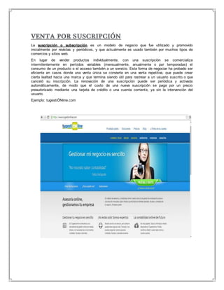 La suscripción o subscripción es un modelo de negocio que fue utilizado y promovido 
inicialmente por revistas y periódicos, y que actualmente es usado también por muchos tipos de 
comercios y sitios web. 
En lugar de vender productos individualmente, con una suscripción se comercializa 
intermitentemente en períodos variables (mensualmente, anualmente o por temporadas) el 
consumo de un producto o el acceso también a un servicio. Esta forma de negociar ha probado ser 
eficiente en casos donde una venta única se convierte en una venta repetitiva, que puede crear 
cierta lealtad hacia una marca y que termina siendo útil para rastrear a un usuario suscrito o que 
canceló su inscripción. La renovación de una suscripción puede ser periódica y activada 
automáticamente, de modo que el costo de una nueva suscripción se paga por un precio 
preautorizado mediante una tarjeta de crédito o una cuenta corriente, ya sin la intervención del 
usuario. 
Ejemplo: tugestiÓNline.com 
 