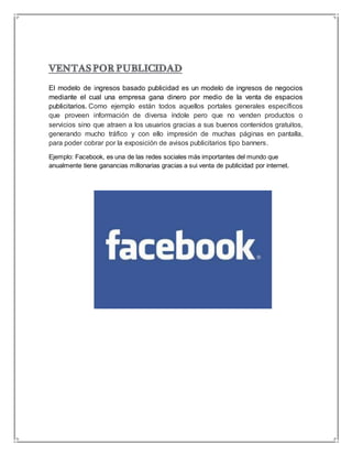 El modelo de ingresos basado publicidad es un modelo de ingresos de negocios 
mediante el cual una empresa gana dinero por medio de la venta de espacios 
publicitarios. Como ejemplo están todos aquellos portales generales específicos 
que proveen información de diversa índole pero que no venden productos o 
servicios sino que atraen a los usuarios gracias a sus buenos contenidos gratuitos, 
generando mucho tráfico y con ello impresión de muchas páginas en pantalla, 
para poder cobrar por la exposición de avisos publicitarios tipo banners. 
Ejemplo: Facebook, es una de las redes sociales más importantes del mundo que 
anualmente tiene ganancias millonarias gracias a sui venta de publicidad por internet. 
 