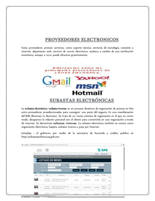 Estos proveedores prestan servicios, como soporte técnico, servicios de tecnología, conexión a 
internet, alojamiento web, servicio de correo electrónico, etcétera, a cambio de una retribución 
económica, aunque a veces puede ofrecerse gratuitamente. 
La subasta electrónica / subasta inversa es un proceso dinámico de negociación de precios on line 
entre proveedores preseleccionados para conseguir una parte del negocio. Es una manifestación 
del B2B (Business to Business). Se trata de un nuevo sistema de negociación en el que, en cierto 
modo, desaparece la relación personal con el cliente para convertirla en una negociación a través 
de internet. Se denominan subas tas inver sas . La subasta electrónica también se conoce como 
negociación electrónica, bajasta, subasta inversa o puja por Internet. 
Eemplop ; el gobierno por medio de la secretaria de hacienda y crédito publico en 
http://subastasenlinea.sae.gob.mx/ 
 