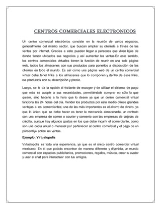 Un centro comercial electrónico consiste en la reunión de varios negocios, 
generalmente del mismo sector, que buscan ampliar su clientela a través de las 
ventas por internet. Gracias a esto pueden llegar a personas que viven lejos de 
donde tienen ubicados sus negocios y así aumentar las ventas.En este sentido, 
los centros comerciales virtuales tienen la función de reunir en una sola página 
web, todos los almacenes con sus productos para ponerlos a disposición de los 
clientes en todo el mundo. Es así como una página web de un centro comercial 
virtual debe tener links a los almacenes que lo componen y dentro de esos links, 
los productos con su descripción y precio. 
Luego, se le da la opción al visitante de escoger y de utilizar el sistema de pago 
que más se acople a sus necesidades, permitiéndole comprar no sólo lo que 
quiere, sino hacerlo a la hora que lo desee ya que un centro comercial virtual 
funciona las 24 horas del día. Vender los productos por este medio ofrece grandes 
ventajas a los comerciantes; una de las más importantes es el ahorro de dinero, ya 
que lo único que se debe hacer es tener la mercancía almacenada, un contrato 
con una empresa de correo o courier y convenio con las empresas de tarjetas de 
crédito, aunque hay algunos gastos en los que debe incurrir el comerciante, como 
son una cuota anual o mensual por pertenecer al centro comercial y el pago de un 
porcentaje sobre las ventas. 
Ejemplo: Virtualopolis 
Virtualopolis es toda una experiencia, ya que es el único centro comercial virtual 
mexicano. En el que podrás encontrar de manera diferente y divertida, un mundo 
comercial con espacios publicitarios, promociones, regalos, música, crear tu avatar 
y usar el chat para interactuar con tus amigos. 
 