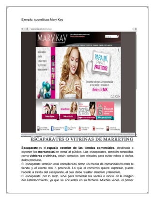 Ejemplo: cosméticos Mary Kay 
Escaparate es el espacio exterior de las tiendas comerciales, destinado a 
exponer las mercancías en venta al público. Los escaparates, también conocidos 
como vidrieras o vitrinas, están cerrados con cristales para evitar robos o daños 
delos producto. 
El escaparate también está considerado como un medio de comunicación entre la 
tienda y el cliente real o potencial. Lo que el comercio quiere expresar, puede 
hacerlo a través del escaparate, el cual debe resultar atractivo y llamativo. 
El escaparate, por lo tanto, sirve para fomentar las ventas e incide en la imagen 
del establecimiento, ya que se encuentra en su fachada. Muchas veces, el primer 
 