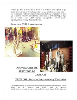 contacto que tiene el cliente con la tienda es a través de este espacio, lo que 
resalta la importancia de diseñarlo basándose en una estrategia comercial clara 
Los escaparates pueden dividirse en escaparates de fondo cerrado (con un fondo 
que no permite ver dentro de la tienda), escaparates de fondo abierto (que dejan 
ver el interior del establecimiento) o escaparates semiabiertos (con 
algunas partes cerradas y otras descubiertas). 
Ejemplo: marca MANGO de ropa y accesorios 
Los proveedores de la cadena de valor se especializan en una determina función 
dentro de la cadena para añadir valor al negocio. 
Actualmente se necesita una gran especialización para alguna de las fases del 
 