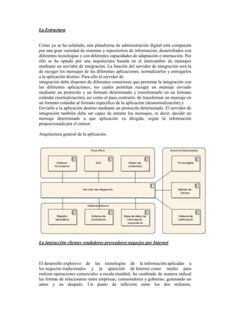 La Estructura
Como ya se ha señalado, una plataforma de administración digital está compuesta
por una gran variedad de sistemas y repositorios de información, desarrollados con
diferentes tecnologías y con diferentes capacidades de adaptación e interacción. Por
ello se ha optado por una arquitectura basada en el intercambio de mensajes
mediante un servidor de integración. La función del servidor de integración será la
de recoger los mensajes de las diferentes aplicaciones, normalizarlos y entregarlos
a la aplicación destino. Para ello el servidor de
integración debe disponer de diferentes conectores que permitan la integración con
las diferentes aplicaciones, los cuales permitan recoger un mensaje enviado
mediante un protocolo y un formato determinado y transformarlo en un formato
estándar (normalización), así como el paso contrarió, de transformar un mensaje en
un formato estándar al formato específico de la aplicación (desnormalización) y
Enviarlo a la aplicación destino mediante un protocolo determinado. El servidor de
integración también debe ser capaz de enrutar los mensajes, es decir, decidir un
mensaje determinado a que aplicación va dirigida, según la información
proporcionada por el emisor.
Arquitectura general de la aplicación.
La interacción clientes vendedores proveedores negocios por Internet
El desarrollo explosivo de las tecnologías de la información aplicadas a
los negocios tradicionales y la aparición de Internet como medio para
realizar operaciones comerciales a escala mundial, ha cambiado de manera radical
las formas de relacionarse entre empresas, consumidores y gobierno, generando un
antes y un después. Un punto de inflexión entre los dos milenios.
 