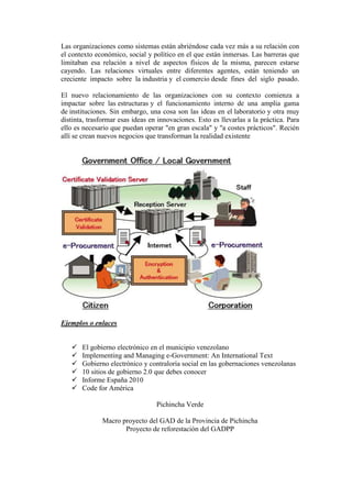 Las organizaciones como sistemas están abriéndose cada vez más a su relación con
el contexto económico, social y político en el que están inmersas. Las barreras que
limitaban esa relación a nivel de aspectos físicos de la misma, parecen estarse
cayendo. Las relaciones virtuales entre diferentes agentes, están teniendo un
creciente impacto sobre la industria y el comercio desde fines del siglo pasado.
El nuevo relacionamiento de las organizaciones con su contexto comienza a
impactar sobre las estructuras y el funcionamiento interno de una amplia gama
de instituciones. Sin embargo, una cosa son las ideas en el laboratorio y otra muy
distinta, trasformar esas ideas en innovaciones. Esto es llevarlas a la práctica. Para
ello es necesario que puedan operar "en gran escala" y "a costes prácticos". Recién
allí se crean nuevos negocios que transforman la realidad existente
Ejemplos o enlaces
 El gobierno electrónico en el municipio venezolano
 Implementing and Managing e-Government: An International Text
 Gobierno electrónico y contraloría social en las gobernaciones venezolanas
 10 sitios de gobierno 2.0 que debes conocer
 Informe España 2010
 Code for América
Pichincha Verde
Macro proyecto del GAD de la Provincia de Pichincha
Proyecto de reforestación del GADPP
 