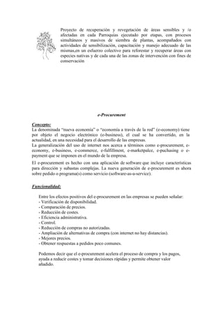 Proyecto de recuperación y revegetación de áreas sensibles y /o
afectadas en cada Parroquias ejecutado por etapas, con procesos
simultáneos y masivos de siembra de plantas, acompañados con
actividades de sensibilización, capacitación y manejo adecuado de las
mismas,en un esfuerzo colectivo para reforestar y recuperar áreas con
especies nativas y de cada una de las zonas de intervención con fines de
conservación
e-Procurement
Concepto:
La denominada “nueva economía” o “economía a través de la red” (e-economy) tiene
por objeto el negocio electrónico (e-business), el cual se ha convertido, en la
actualidad, en una necesidad para el desarrollo de las empresas.
La generalización del uso de internet nos acerca a términos como e-procurement, e-
economy, e-business, e-commerce, e-fulfillment, e-marketpalce, e-puchasing o e-
payment que se imponen en el mundo de la empresa.
El e-procurement es hecho con una aplicación de software que incluye características
para dirección y subastas complejas. La nueva generación de e-procurement es ahora
sobre pedido o programa(s) como servicio (software-as-a-service).
Funcionalidad:
Entre los efectos positivos del e-procurement en las empresas se pueden señalar:
- Verificación de disponibilidad.
- Comparación de precios.
- Reducción de costes.
- Eficiencia administrativa.
- Control.
- Reducción de compras no autorizadas.
- Ampliación de alternativas de compra (con internet no hay distancias).
- Mejores precios.
- Obtener respuestas a pedidos poco comunes.
Podemos decir que el e-procurement acelera el proceso de compra y los pagos,
ayuda a reducir costes y tomar decisiones rápidas y permite obtener valor
añadido.
 