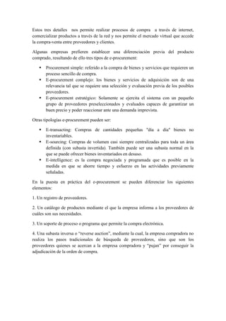Estos tres detalles nos permite realizar procesos de compra a través de internet,
comercializar productos a través de la red y nos permite el mercado virtual que accede
la compra-venta entre proveedores y clientes.
Algunas empresas prefieren establecer una diferenciación previa del producto
comprado, resultando de ello tres tipos de e-procurement:
 Procurement simple: referido a la compra de bienes y servicios que requieren un
proceso sencillo de compra.
 E-procurement complejo: los bienes y servicios de adquisición son de una
relevancia tal que se requiere una selección y evaluación previa de los posibles
proveedores.
 E-procurement estratégico: Solamente se ejercita el sistema con un pequeño
grupo de proveedores preseleccionados y evaluados capaces de garantizar un
buen precio y poder reaccionar ante una demanda imprevista.
Otras tipologías e-procurement pueden ser:
 E-transacting: Compras de cantidades pequeñas "día a día" bienes no
inventariables.
 E-sourcing: Compras de volumen casi siempre centralizadas para toda un área
definida (con subasta invertida). También puede ser una subasta normal en la
que se puede ofrecer bienes inventariados en desuso.
 E-intelligence: es la compra negociada y programada que es posible en la
medida en que se ahorre tiempo y esfuerzo en las actividades previamente
señaladas.
En la puesta en práctica del e-procurement se pueden diferenciar los siguientes
elementos:
1. Un registro de proveedores.
2. Un catálogo de productos mediante el que la empresa informa a los proveedores de
cuáles son sus necesidades.
3. Un soporte de proceso o programa que permite la compra electrónica.
4. Una subasta inversa o “reverse auction”, mediante la cual, la empresa compradora no
realiza los pasos tradicionales de búsqueda de proveedores, sino que son los
proveedores quienes se acercan a la empresa compradora y “pujan” por conseguir la
adjudicación de la orden de compra.
 