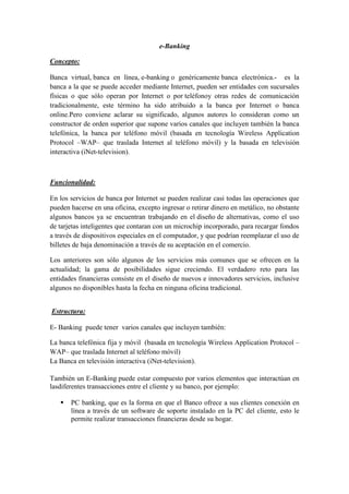 e-Banking
Concepto:
Banca virtual, banca en línea, e-banking o genéricamente banca electrónica.- es la
banca a la que se puede acceder mediante Internet, pueden ser entidades con sucursales
físicas o que sólo operan por Internet o por teléfonoy otras redes de comunicación
tradicionalmente, este término ha sido atribuido a la banca por Internet o banca
online.Pero conviene aclarar su significado, algunos autores lo consideran como un
constructor de orden superior que supone varios canales que incluyen también la banca
telefónica, la banca por teléfono móvil (basada en tecnología Wireless Application
Protocol –WAP– que traslada Internet al teléfono móvil) y la basada en televisión
interactiva (iNet-television).
Funcionalidad:
En los servicios de banca por Internet se pueden realizar casi todas las operaciones que
pueden hacerse en una oficina, excepto ingresar o retirar dinero en metálico, no obstante
algunos bancos ya se encuentran trabajando en el diseño de alternativas, como el uso
de tarjetas inteligentes que contaran con un microchip incorporado, para recargar fondos
a través de dispositivos especiales en el computador, y que podrían reemplazar el uso de
billetes de baja denominación a través de su aceptación en el comercio.
Los anteriores son sólo algunos de los servicios más comunes que se ofrecen en la
actualidad; la gama de posibilidades sigue creciendo. El verdadero reto para las
entidades financieras consiste en el diseño de nuevos e innovadores servicios, inclusive
algunos no disponibles hasta la fecha en ninguna oficina tradicional.
Estructura:
E- Banking puede tener varios canales que incluyen también:
La banca telefónica fija y móvil (basada en tecnología Wireless Application Protocol –
WAP– que traslada Internet al teléfono móvil)
La Banca en televisión interactiva (iNet-television).
También un E-Banking puede estar compuesto por varios elementos que interactúan en
lasdiferentes transacciones entre el cliente y su banco, por ejemplo:
 PC banking, que es la forma en que el Banco ofrece a sus clientes conexión en
línea a través de un software de soporte instalado en la PC del cliente, esto le
permite realizar transacciones financieras desde su hogar.
 
