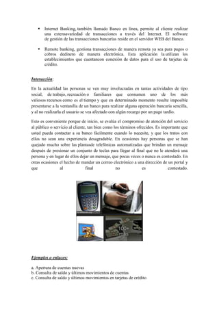  Internet Banking, también llamado Banco en línea, permite al cliente realizar
una extensavariedad de transacciones a través del Internet. El software
de gestión de las transacciones bancarias reside en el servidor WEB del Banco.
 Remote banking, gestiona transacciones de manera remota ya sea para pagos o
cobros dedinero de manera electrónica. Esta aplicación la utilizan los
establecimientos que cuentancon conexión de datos para el uso de tarjetas de
crédito.
Interacción:
En la actualidad las personas se ven muy involucradas en tantas actividades de tipo
social, de trabajo, recreación o familiares que consumen uno de los más
valiosos recursos como es el tiempo y que en determinado momento resulte imposible
presentarse a la ventanilla de un banco para realizar alguna operación bancaria sencilla,
y al no realizarla el usuario se vea afectado con algún recargo por un pago tardío.
Esto es conveniente porque de inicio, se evalúa el compromiso de atención del servicio
al público o servicio al cliente, tan bien como los términos ofrecidos. Es importante que
usted pueda contactar a su banco fácilmente cuando lo necesite, y que los tratos con
ellos no sean una experiencia desagradable. En ocasiones hay personas que se han
quejado mucho sobre las plantasde telefónicas automatizadas que brindan un mensaje
después de presionar un conjunto de teclas para llegar al final que no le atenderá una
persona y en lugar de ellos dejar un mensaje, que pocas veces o nunca es contestado. En
otras ocasiones el hecho de mandar un correo electrónico a una dirección de un portal y
que al final no es contestado.
Ejemplos o enlaces:
a. Apertura de cuentas nuevas
b. Consulta de saldo y últimos movimientos de cuentas
c. Consulta de saldo y últimos movimientos en tarjetas de crédito
 