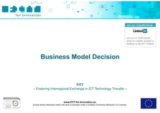 Business Model Decision



                              FITT
– Fostering Interregional Exchange in ICT Technology Transfer –



                                 www.FITT-for-Innovation.eu
Except where otherwise noted, this work is licensed under a Creative Commons Attribution 3.0 License.
 
