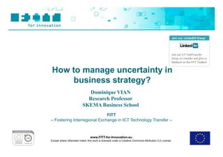 How to manage uncertainty in
     business strategy?
                            Dominique VIAN
                            Research Professor
                          SKEMA Business School
                              FITT
– Fostering Interregional Exchange in ICT Technology Transfer –



                                www.FITT-for-Innovation.eu
Except where otherwise noted, this work is licensed under a Creative Commons Attribution 3.0 License.
 