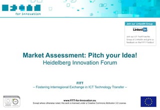 Market Assessment: Pitch your Idea!
             Heidelberg Innovation Forum


                                 FITT
   – Fostering Interregional Exchange in ICT Technology Transfer –



                                    www.FITT-for-Innovation.eu
   Except where otherwise noted, this work is licensed under a Creative Commons Attribution 3.0 License.
 