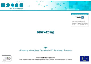 Marketing



                              FITT
– Fostering Interregional Exchange in ICT Technology Transfer –



                                 www.FITT-for-Innovation.eu
Except where otherwise noted, this work is licensed under a Creative Commons Attribution 3.0 License.
 
