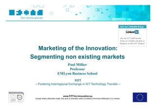 Marketing of the Innovation:
Segmenting non existing markets
                               Paul Millier
                                Professor
                           EMLyon Business School
                               FITT
 – Fostering Interregional Exchange in ICT Technology Transfer –



                                 www.FITT-for-Innovation.eu
 Except where otherwise noted, this work is licensed under a Creative Commons Attribution 3.0 License.
 