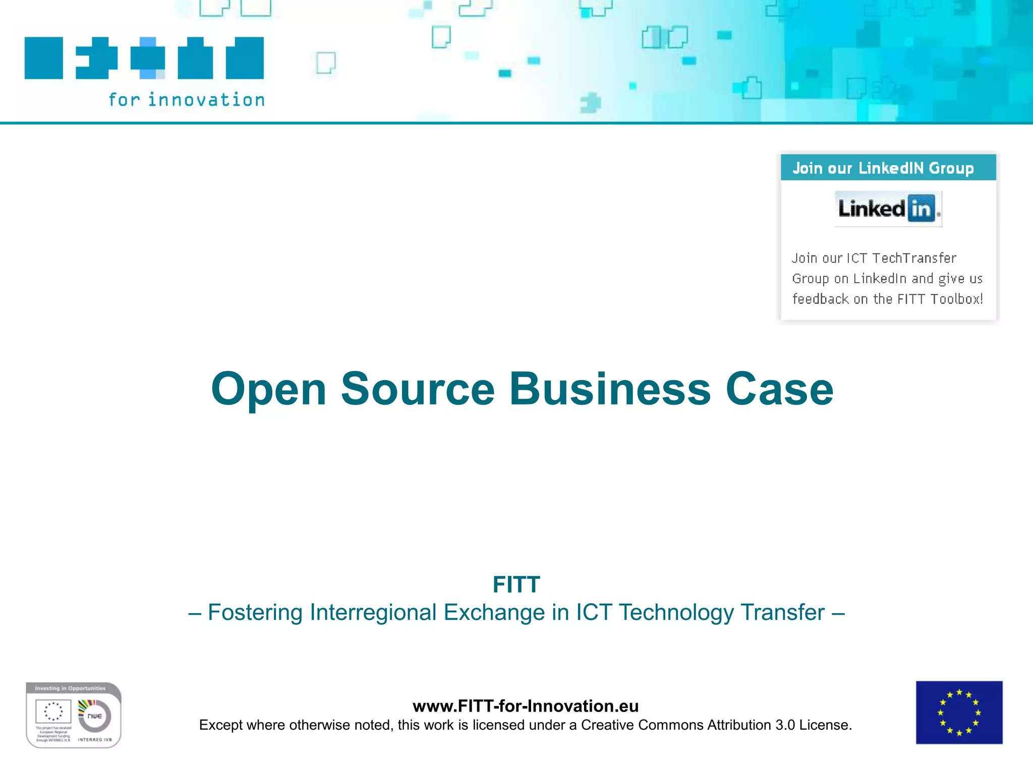 Open Source Business Case



                              FITT
– Fostering Interregional Exchange in ICT Technology Transfer –



                                  www.FITT-for-Innovation.eu
 Except where otherwise noted, this work is licensed under a Creative Commons Attribution 3.0 License.
 