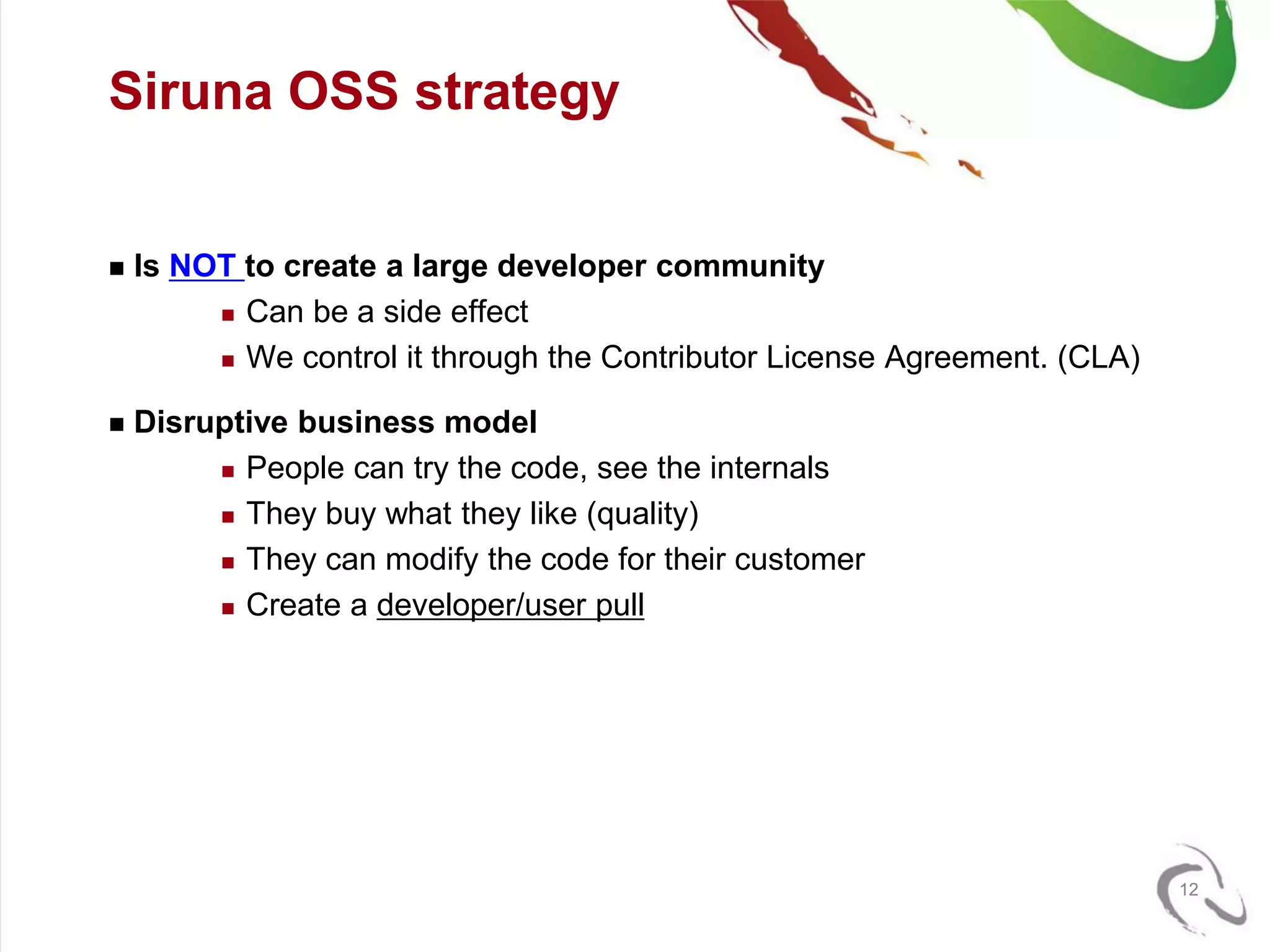 Siruna OSS strategy


   Is NOT to create a large developer community
          Can be a side effect

          We control it through the Contributor License Agreement. (CLA)


   Disruptive business model
          People can try the code, see the internals

          They buy what they like (quality)

          They can modify the code for their customer

          Create a developer/user pull




                                                                            12
 