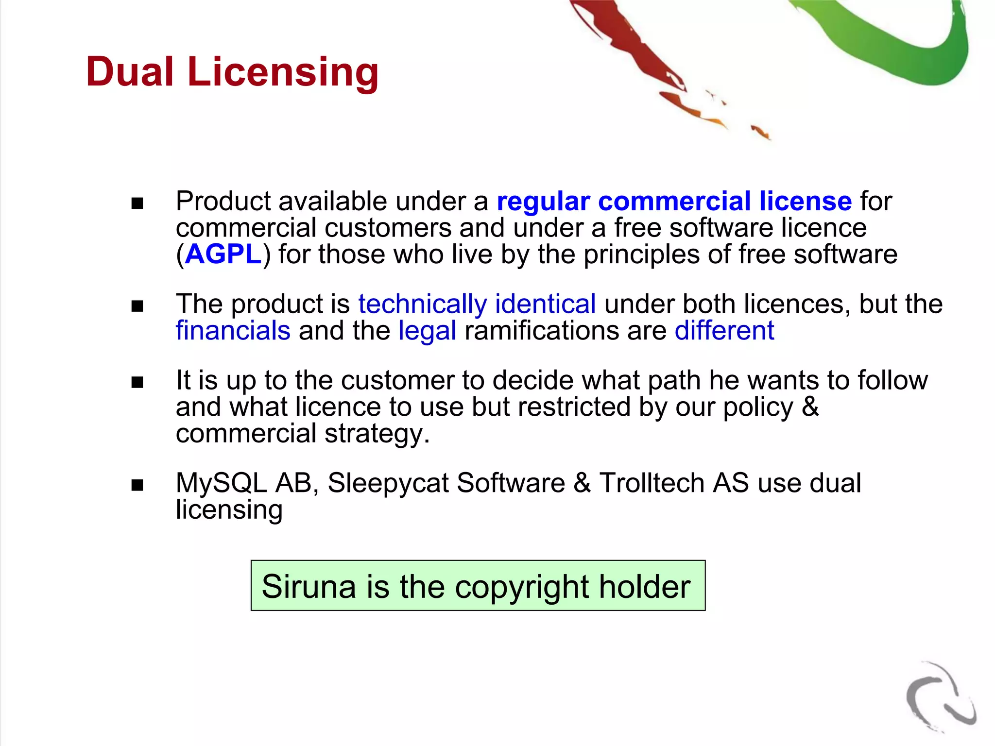 Dual Licensing


     Product available under a regular commercial license for
      commercial customers and under a free software licence
      (AGPL) for those who live by the principles of free software
     The product is technically identical under both licences, but the
      financials and the legal ramifications are different
     It is up to the customer to decide what path he wants to follow
      and what licence to use but restricted by our policy &
      commercial strategy.
     MySQL AB, Sleepycat Software & Trolltech AS use dual
      licensing

             Siruna is the copyright holder
 