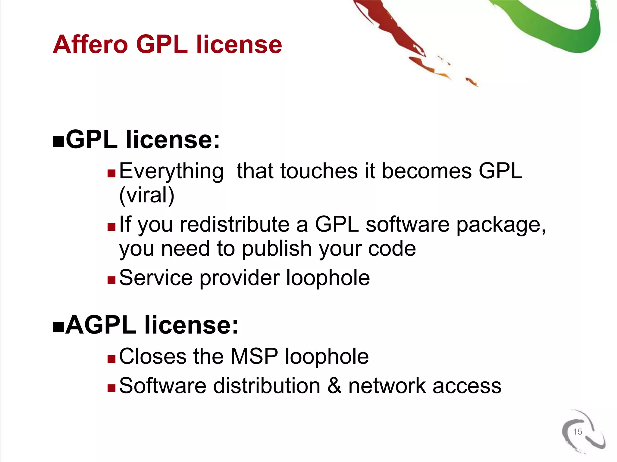 Affero GPL license


GPL    license:
     Everything that touches it becomes GPL
      (viral)
     If you redistribute a GPL software package,
      you need to publish your code
     Service provider loophole


AGPL    license:
     Closes the MSP loophole
     Software distribution & network access


                                                    15
 