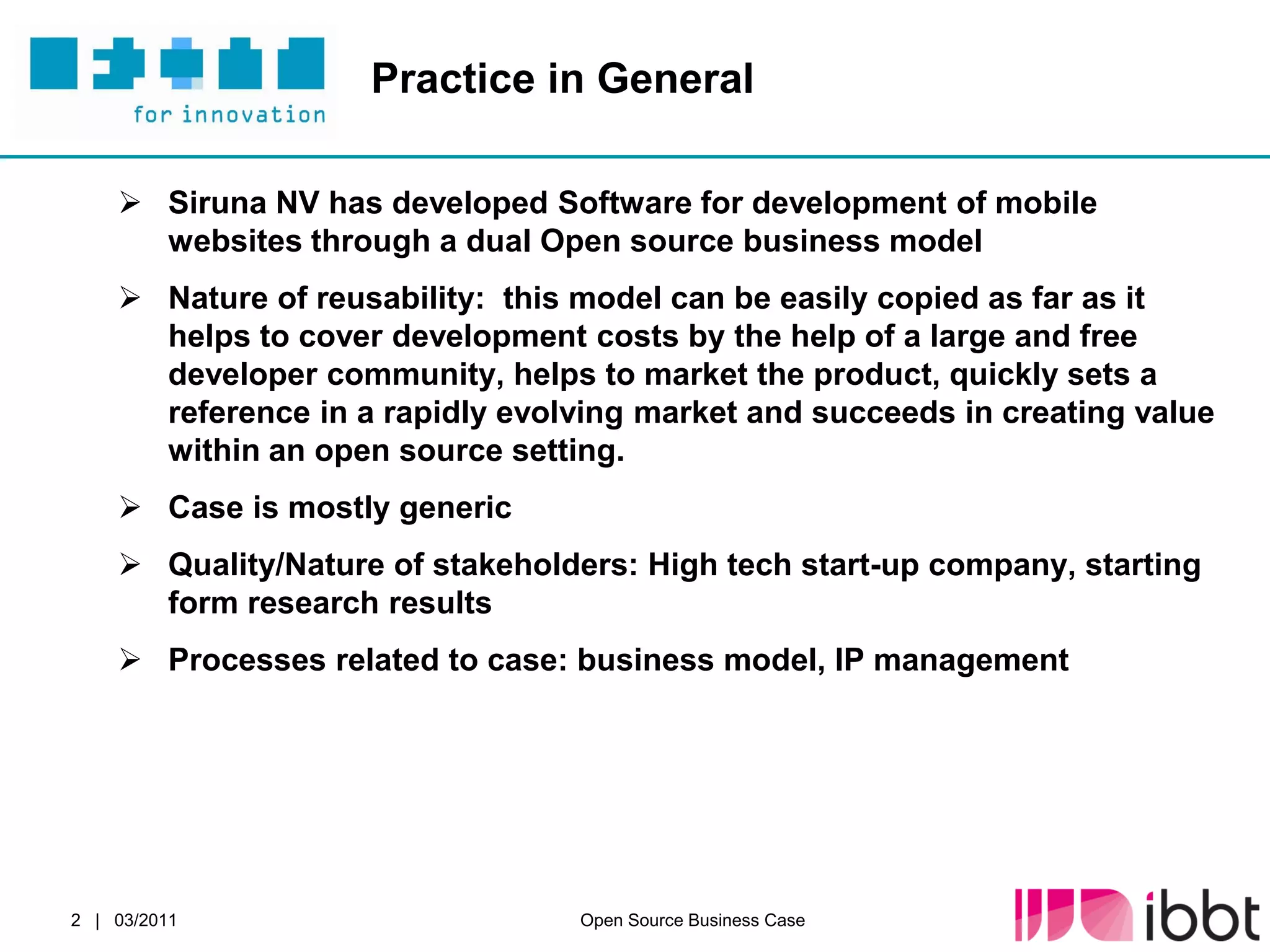 Practice in General

     Siruna NV has developed Software for development of mobile
      websites through a dual Open source business model
     Nature of reusability: this model can be easily copied as far as it
      helps to cover development costs by the help of a large and free
      developer community, helps to market the product, quickly sets a
      reference in a rapidly evolving market and succeeds in creating value
      within an open source setting.
     Case is mostly generic
     Quality/Nature of stakeholders: High tech start-up company, starting
      form research results
     Processes related to case: business model, IP management




2 | 03/2011                      Open Source Business Case
 