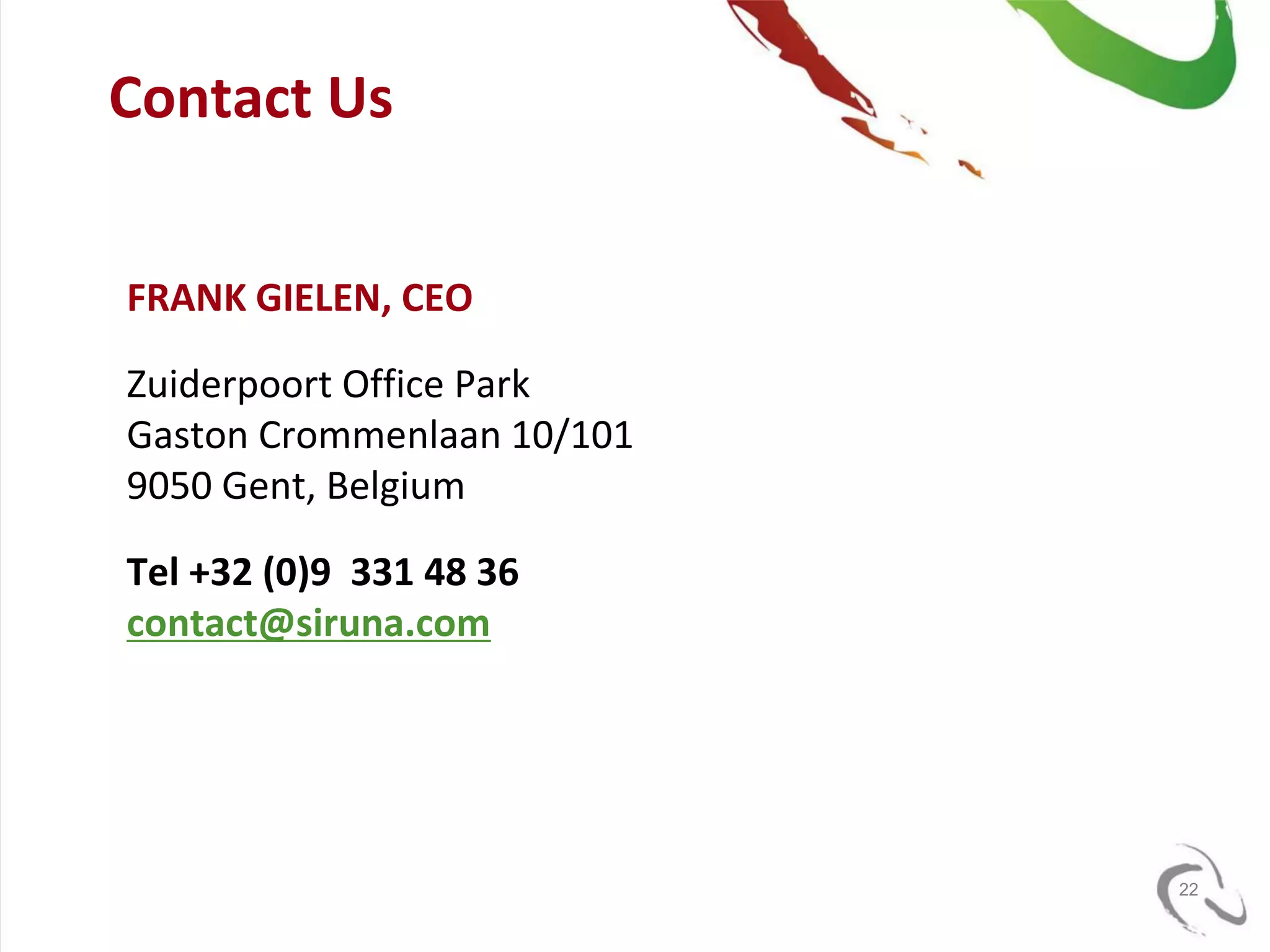Contact Us


FRANK GIELEN, CEO

Zuiderpoort Office Park
Gaston Crommenlaan 10/101
9050 Gent, Belgium

Tel +32 (0)9 331 48 36
contact@siruna.com




                            22
 