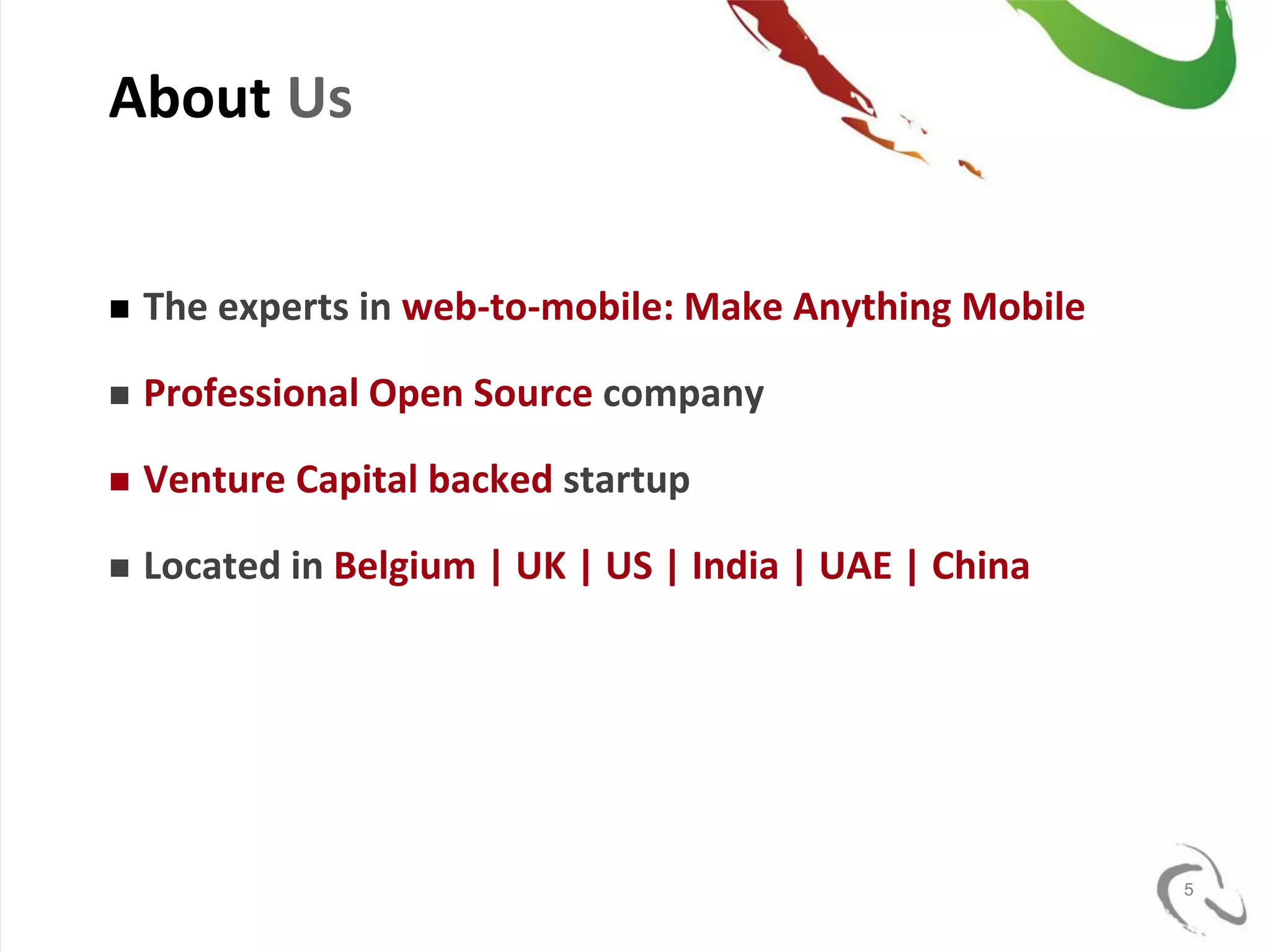 About Us


   The experts in web-to-mobile: Make Anything Mobile

   Professional Open Source company

   Venture Capital backed startup

   Located in Belgium | UK | US | India | UAE | China




                                                         5
 