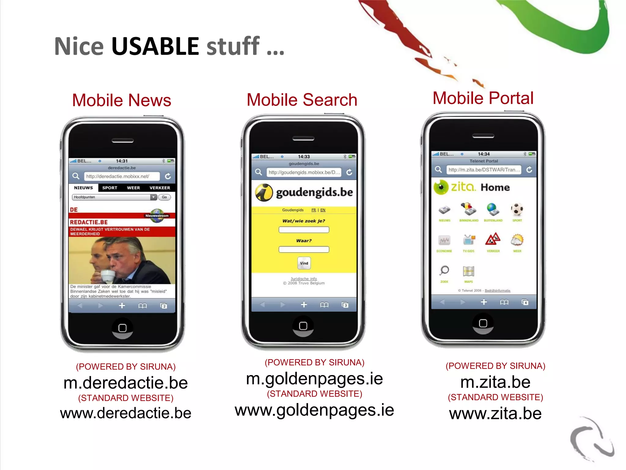 Nice USABLE stuff …
 Mobile News             Mobile Search           Mobile Portal




                                                            8




  (POWERED BY SIRUNA)      (POWERED BY SIRUNA)    (POWERED BY SIRUNA)

m.deredactie.be          m.goldenpages.ie           m.zita.be
  (STANDARD WEBSITE)       (STANDARD WEBSITE)     (STANDARD WEBSITE)

www.deredactie.be       www.goldenpages.ie         www.zita.be
 
