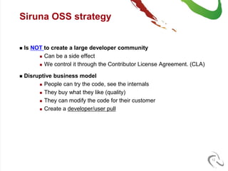 Siruna OSS strategy


   Is NOT to create a large developer community
          Can be a side effect

          We control it through the Contributor License Agreement. (CLA)


   Disruptive business model
          People can try the code, see the internals

          They buy what they like (quality)

          They can modify the code for their customer

          Create a developer/user pull




                                                                            12
 