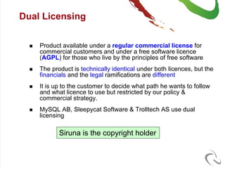 Dual Licensing


     Product available under a regular commercial license for
      commercial customers and under a free software licence
      (AGPL) for those who live by the principles of free software
     The product is technically identical under both licences, but the
      financials and the legal ramifications are different
     It is up to the customer to decide what path he wants to follow
      and what licence to use but restricted by our policy &
      commercial strategy.
     MySQL AB, Sleepycat Software & Trolltech AS use dual
      licensing

             Siruna is the copyright holder
 