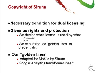 Copyright of Siruna


Necessary          condition for dual licensing.
Gives      us rights and protection
         We decide what license is used by who:
           • Commercial
           • AGPL
         We can introduce “golden lines” or
          credentials.

   Our “golden lines”
       Adapted for Mobile by Siruna
       Google Analytics transformer insert

                                                    14
 