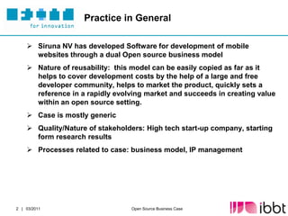 Practice in General

     Siruna NV has developed Software for development of mobile
      websites through a dual Open source business model
     Nature of reusability: this model can be easily copied as far as it
      helps to cover development costs by the help of a large and free
      developer community, helps to market the product, quickly sets a
      reference in a rapidly evolving market and succeeds in creating value
      within an open source setting.
     Case is mostly generic
     Quality/Nature of stakeholders: High tech start-up company, starting
      form research results
     Processes related to case: business model, IP management




2 | 03/2011                      Open Source Business Case
 