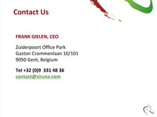 Contact Us


FRANK GIELEN, CEO

Zuiderpoort Office Park
Gaston Crommenlaan 10/101
9050 Gent, Belgium

Tel +32 (0)9 331 48 36
contact@siruna.com




                            22
 
