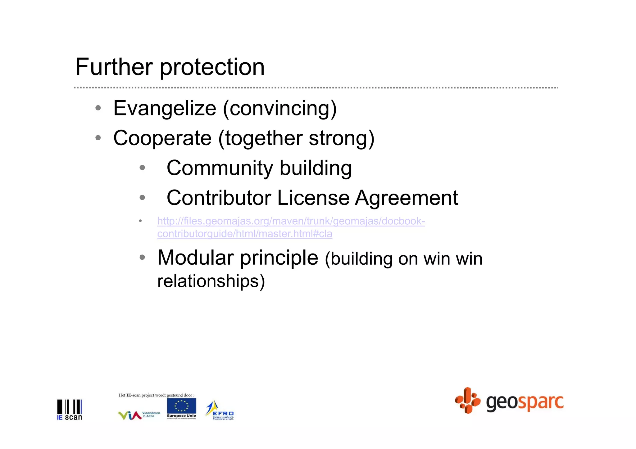 Further protection
 • Evangelize (convincing)
 • Cooperate (together strong)
     • Community building
     • Contributor License Agreement
      •   http://files.geomajas.org/maven/trunk/geomajas/docbook-
          contributorguide/html/master.html#cla

      • Modular principle (building on win win
          relationships)
 