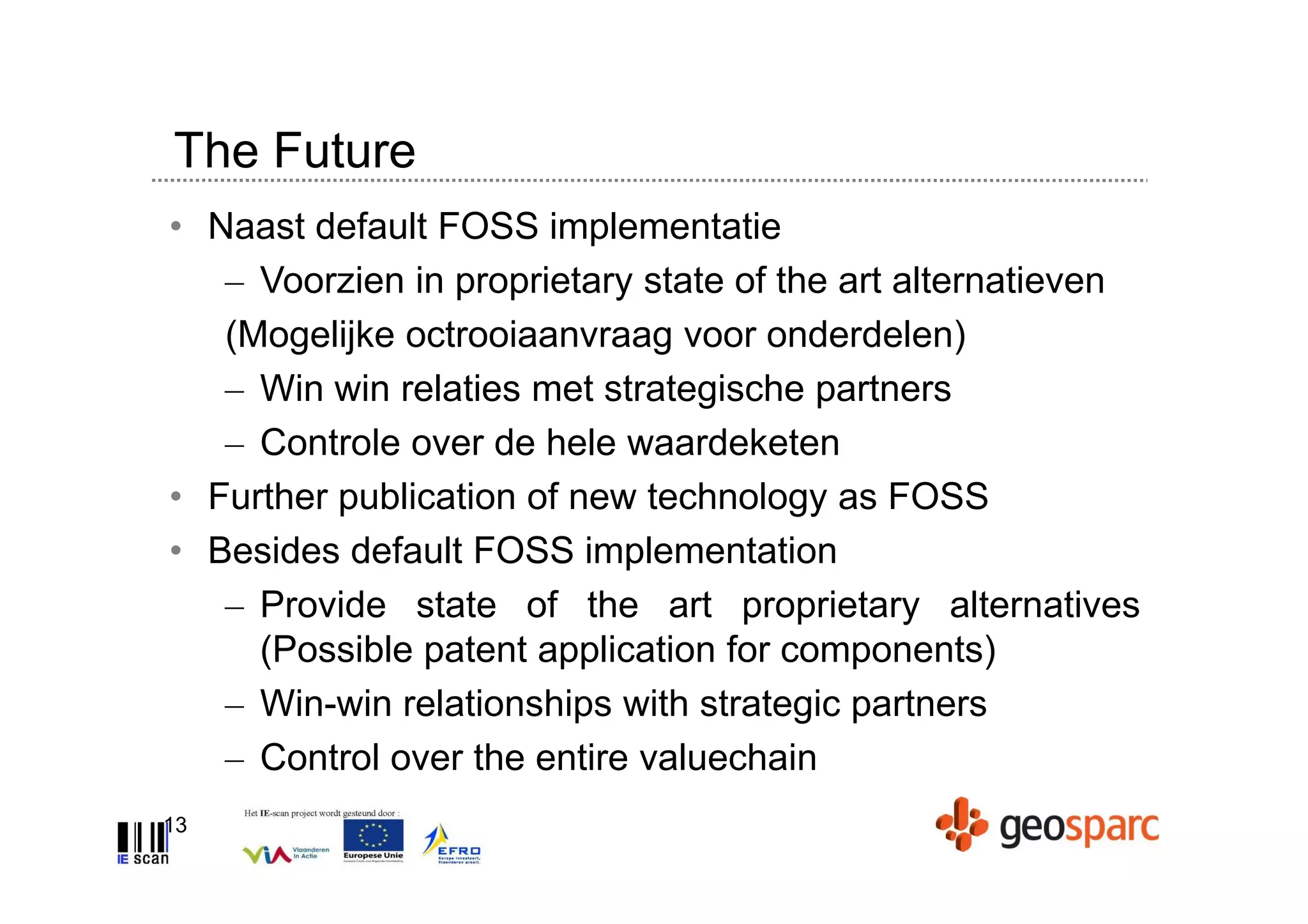 The Future
• Naast default FOSS implementatie
   – Voorzien in proprietary state of the art alternatieven
   (Mogelijke octrooiaanvraag voor onderdelen)
   – Win win relaties met strategische partners
   – Controle over de hele waardeketen
• Further publication of new technology as FOSS
• Besides default FOSS implementation
   – Provide state of the art proprietary alternatives
     (Possible patent application for components)
   – Win-win relationships with strategic partners
   – Control over the entire valuechain
13
 