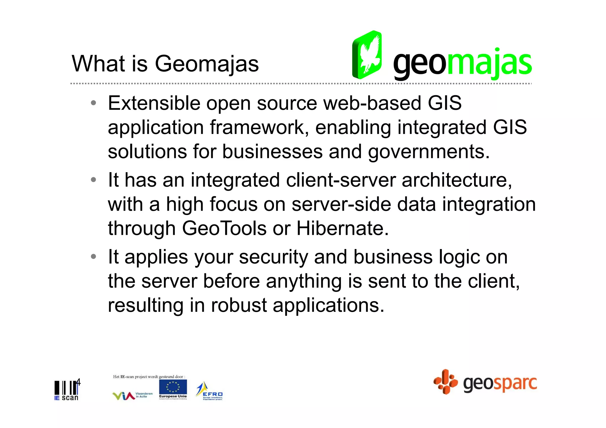 What is Geomajas
    • Extensible open source web-based GIS
      application framework, enabling integrated GIS
      solutions for businesses and governments.
    • It has an integrated client-server architecture,
      with a high focus on server-side data integration
      through GeoTools or Hibernate.
    • It applies your security and business logic on
      the server before anything is sent to the client,
      resulting in robust applications.


4
 