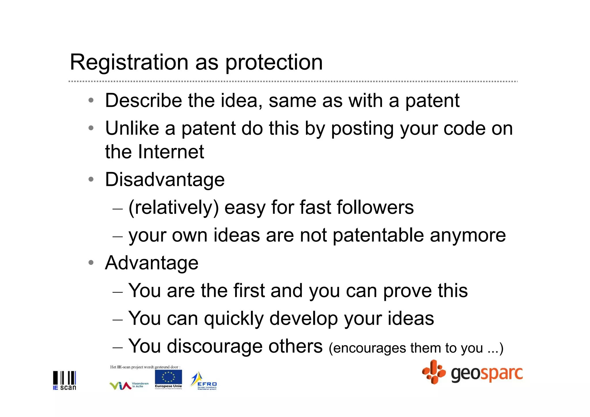Registration as protection
 • Describe the idea, same as with a patent
 • Unlike a patent do this by posting your code on
   the Internet
 • Disadvantage
    – (relatively) easy for fast followers
    – your own ideas are not patentable anymore
 • Advantage
    – You are the first and you can prove this
    – You can quickly develop your ideas
    – You discourage others (encourages them to you ...)
 