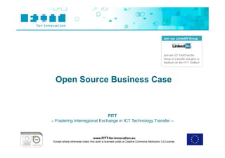 Open Source Business Case



                              FITT
– Fostering Interregional Exchange in ICT Technology Transfer –



                                  www.FITT-for-Innovation.eu
 Except where otherwise noted, this work is licensed under a Creative Commons Attribution 3.0 License.
 