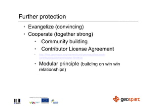 Further protection
 • Evangelize (convincing)
 • Cooperate (together strong)
     • Community building
     • Contributor License Agreement
      •   http://files.geomajas.org/maven/trunk/geomajas/docbook-
          contributorguide/html/master.html#cla

      • Modular principle (building on win win
          relationships)
 