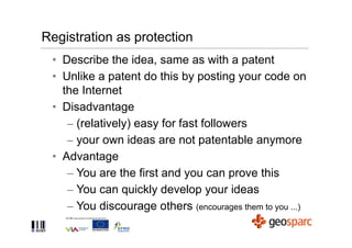 Registration as protection
 • Describe the idea, same as with a patent
 • Unlike a patent do this by posting your code on
   the Internet
 • Disadvantage
    – (relatively) easy for fast followers
    – your own ideas are not patentable anymore
 • Advantage
    – You are the first and you can prove this
    – You can quickly develop your ideas
    – You discourage others (encourages them to you ...)
 