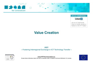 Value Creation



                              FITT
– Fostering Interregional Exchange in ICT Technology Transfer –



                                www.FITT-for-Innovation.eu
Except where otherwise noted, this work is licensed under a Creative Commons Attribution 3.0 License.
 