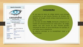 CASSANDRA
Es una base de datos de código abierto cuya principal
característica es que fusiona Dynamo, de Amazon con
BigTable, de Google, siendo ambas implementaciones de
código cerrado.
es una base de datos NoSQL distribuida y basada en un
modelo de almacenamiento de «clave-valor», de código
abierto que está escrita en Java. Permite grandes
volúmenes de datos en forma distribuida. Por ejemplo, lo
usa Twitter para su plataforma.
Su objetivo principal es la escalabilidad lineal y la
disponibilidad.
 