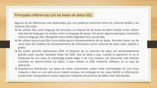 Algunas de las diferencias más destacables que nos podemos encontrar entre los sistemas NoSQL y los
sistemas SQL están:
No utilizan SQL como lenguaje de consultas. La mayoría de las bases de datos NoSQL evitan utilizar
este tipo de lenguaje o lo utilizan como un lenguaje de apoyo. Por poner algunos ejemplos, Cassandra
utiliza el lenguaje CQL, MongoDB utiliza JSON o BigTable hace uso de GQL.
No utilizan estructuras fijas como tablas para el almacenamiento de los datos. Permiten hacer uso de
otros tipos de modelos de almacenamiento de información como sistemas de clave–valor, objetos o
grafos.
No suelen permitir operaciones JOIN. Al disponer de un volumen de datos tan extremadamente
grande suele resultar deseable evitar los JOIN. Esto se debe a que, cuando la operación no es la
búsqueda de una clave, la sobrecarga puede llegar a ser muy costosa. Las soluciones más directas
consisten en desnormalizar los datos, o bien realizar el JOIN mediante software, en la capa de
aplicación.
Arquitectura distribuida. Las bases de datos relacionales suelen estar centralizadas en una única
máquina o bien en una estructura máster–esclavo, sin embargo en los casos NoSQL la información
puede estar compartida en varias máquinas mediante mecanismos de tablas Hash distribuidas.
Principales diferencias con las bases de datos SQL
 