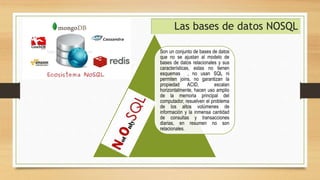 Son un conjunto de bases de datos
que no se ajustan al modelo de
bases de datos relacionales y sus
características, estas no tienen
esquemas , no usan SQL ni
permiten joins, no garantizan la
propiedad ACID, escalan
horizontalmente, hacen uso amplio
de la memoria principal del
computador, resuelven el problema
de los altos volúmenes de
información y la inmensa cantidad
de consultas y transacciones
diarias, en resumen no son
relacionales.
Las bases de datos NOSQL
 