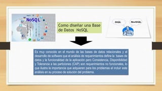 Como diseñar una Base
de Datos NoSQL
Es muy conocido en el mundo de las bases de datos relacionales y el
desarrollo de software que el análisis de requerimientos define la bases de
datos y la funcionalidad de la aplicación pero Consistencia, Disponibilidad
y Tolerancia a las particiones (CAP) son requerimientos no funcionales, lo
que ilustra la importancia que adquieren para los problemas el incluir este
análisis en su proceso de solución del problema.
 