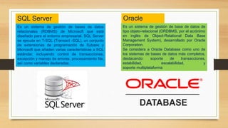 Es un sistema de gestión de bases de datos
relacionales (RDBMS) de Microsoft que está
diseñado para el entorno empresarial. SQL Server
se ejecuta en T-SQL (Transact -SQL), un conjunto
de extensiones de programación de Sybase y
Microsoft que añaden varias características a SQL
estándar, incluyendo control de transacciones,
excepción y manejo de errores, procesamiento fila,
así como variables declaradas.
SQL Server
Es un sistema de gestión de base de datos de
tipo objeto-relacional (ORDBMS, por el acrónimo
en inglés de Object-Relational Data Base
Management System), desarrollado por Oracle
Corporation.
Se considera a Oracle Database como uno de
los sistemas de bases de datos más completos,
destacando: soporte de transacciones,
estabilidad, escalabilidad, y
soporte multiplataforma
Oracle
 